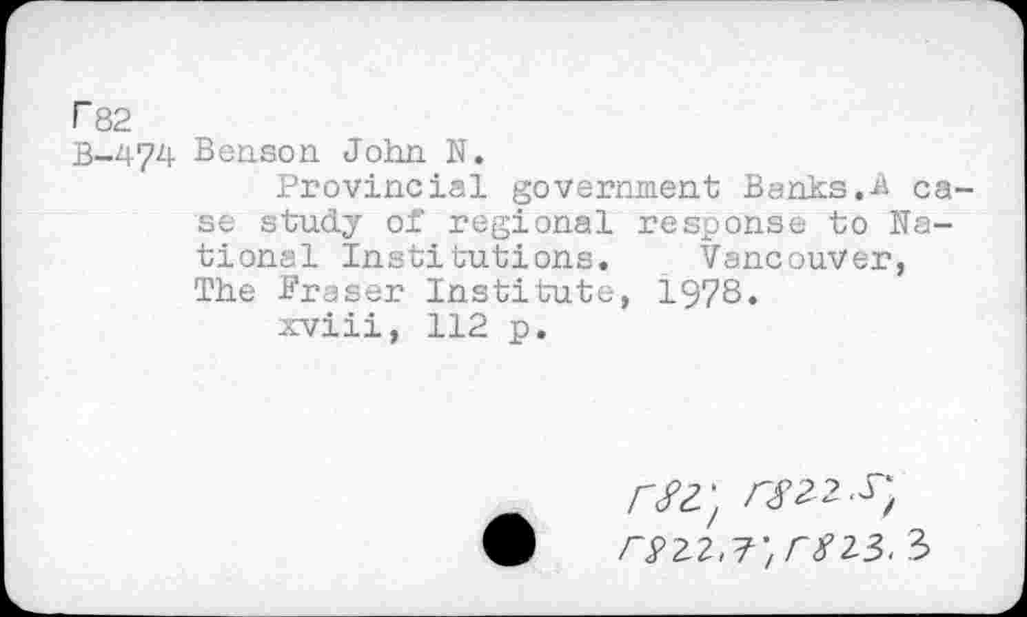 ﻿P82
B-474 Benson John. N.
Provincial government Banks.-A case study of regional response to National Institutions. Vancouver, The Fraser Institute, 1978.
xviii, 112 p.
/V2; rsti-s-, rszz,T,m3. 3